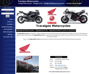 traralgonmotorcycles.com.au: Traralgon Motorcycles - Traralgon Motorcycles - Traralgon ATVs - Traralgon Motorcycle Accessories - Traralgon-Honda/Yamaha
Traralgon Motorcycles has more than 18 years experience in the sales and service of motorcycles to the Traralgon community. The friendly and helpful customer service team at Traralgon Motorcycles can help you find the right bike and parts and can even help you with all of your finance and insurance needs.