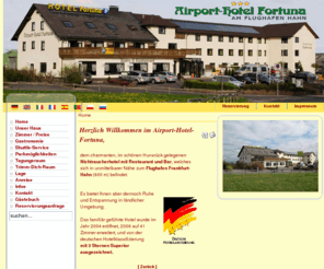 airport-hotel-fortuna.eu: Airport Hotel Fortuna
Das familiär geführte Airport Hotel Fortuna am Flughafen Hahn wurde im Jahr 2004 eröffnet, 2006 auf 41 Zimmer erweitert, und von der deutschen Hotelklassifizierung mit 3 Sternen ausgezeichnet.

Das Nichtraucherhotel befindet sich in unmittelbarer Nähe zum Flughafenterminal (600 m), bietet Ihnen aber dennoch Ruhe und Entspannung in ländlicher Umgebung.