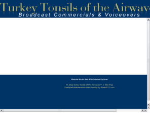 turkeytonsils.com: The Voice, Voiceover Talent, Narration, Voiceover Scripts by Turkey Tonsils of the Airwaves
Turkey Tonsils of the Airwaves: Voice Services for Broadcast Commercials, Station Breaks, Narration, PBX Answering Systems, Movie Trailers, and Specialized Applications Tailored to your unique requirements.