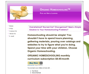 organichomeschooling.com: Overwhelmed? Burned Out? Disorganized? Need a Simple Solution to Your Homeschooling Problems?
Pure and Simple Learning-No additives! Feel unorganized? Overwhelmed? Do you want to simplify your homeschool? Complete multi-age, flexible, adaptable, real-book based curriculum with book lists, step-by-step instructions, email support, and it's affordable! Monthly subscriptions available and down-loadable!