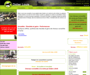 didier-louis.com: Didier Louis : conseil, achat, vente, management chevaux de course, trotteurs et galopeurs
Didier Louis vous conseille et vous assiste dans l'achat (ou la vente) de votre trotteur ou galopeur (en propriétaire unique, association ou écurie de groupe), auprès de grands professionnels de l'élevage, dans les reclamers province et Paris, à l'amiable dans les ventes ou au pré. 