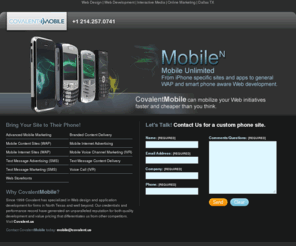 covalentmobile.com: covalent mobile : mobile : dallas tx : covalent media lab
Bring Your Site to Their Phone! Wow users with high-impact graphics and media formats Integrate various site goals with unified design Align site structure and usability to industry best practices Why CovalentMobile? Since 1996 Covalent has specialized in