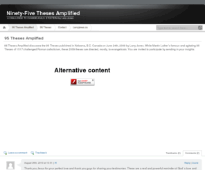 95theses.ca: Ninety-Five Theses Amplified, a challenge to evangelicals etc.
95 Theses Amplified discusses the 95 Theses published in Kelowna, B.C. Canada on June 24th, 2009 by Larry Jones. While Martin Luther’s famous and agitating 95 Theses of 1517 challenged Roman catholicism, these 2009 theses are directed, mostly, to evangelicals.