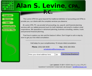 levinecpa.com: LevineCPA.com -Accounting, Bookkeeping, Financial Planning, Payroll, Tax Preperation
Alan S. Levine CPA, P.C. is a local buisiness taylored to suite individual and small buisiness needs. Located conveniently in Portland, Oregon close to Beaverton we specialize in Accounting, Bookkeeping, Payroll, Tax Preperation, and Financial Planning - all with our personal touch!