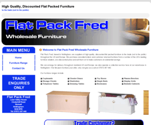 flatpackfred.co.uk: Home - Flat Pack Fred - Discount Flat Pack Furniture For The Trade - Nottingham, UK - Tel: 07872 387 440
Flat Pack Fred are suppliers of high quality, discounted flat packed furniture to the trade (not to the public) throughtout mainland UK and Europe.