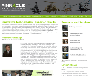 wetrainpilots.com: Pinnacle Solutions - innovative technologies | superior results
Pinnacle Solutions provides innovative approaches that exceed customer requirements and expectations. 
From program management services, requirements definition and analysis, design, integration and test of new capabilities; to existing 
training system concurrency modifications and upgrades, Pinnacle Solutions offers a cost effective capability to address virtually any 
training requirement. As a Service-Disabled Veteran-Owned Small Business strategically located near Redstone Arsenal, Alabama, Pinnacle 
Solutions is the ideal company for customers seeking high quality products and services.
