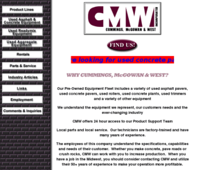 cmw-equip.com: CMW - Cummings, McGowan & West
For sale: used concrete batch plants manufactured to the highest specifications in United States of America. Cummings, McGowan & West is a unique equipment distributor centrally located in the United States of America. We have been a full service distributor for over 40 years specializing in construction and production equipment for the concrete, asphalt and aggregate industries. We pride ourselves on helping our customers in any way we can. Few distributors can match the product, industry and specification knowledge of our key people. We carry the finest equipment available, all backed by our complete parts inventory and an expert staff of factory trained service personnel. Cummings, McGowan and West is a construction equipment dealer with unique qualities. We specialize in helping you develop the tools you need, specify new equipment and suggest ways to get more mileage from equipment you already own. The employees of this company understand the specifications, capabilities and needs of their customers. Whether you make concrete, pave roads or crush rocks, CMW can work with you to help you increase production. When you have a job in the Midwest, you should consider contacting CMW and utilize their 40  years of experience to make your operation more profitable.