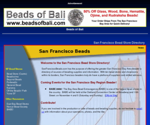 sanfranciscobeads.com: San Francisco Beads: A Directory of Bead Stores in San Francisco
San Francisco Beads is a directory of bead stores in San Francisco, California.  This information
site also provides information about local trade shows and beading societies.  Bead store owners are encouraged to submit pictures
and other information about their sites for inclusion in the directory.