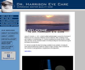 harrisoneyecare.com: Welcome to Dr. Harrison Eye Care
James M. Harrison, Jr., M.D., a board certified ophthalmologist, received his Doctorate of Medicine from the University of Alabama School of Medicine. After completing a three year residency in Ophthalmology, Dr. Harrison established his private practice in Mobile. Since that time, he has remained a leader in his field providing the most advanced surgical techniques and procedures.