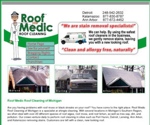 roofmedic.com: Roof Cleaning . Roof Cleaning Michigan. Roof Cleaning Mi. Roof Medic
Roof Medic Roof Cleaning of Michigan is the states oldest roof cleaning company. They remove roof moss, roof mold, roof algae, and roof lichen. They also remove non-growth related stains, such as rust, dirt, and tree stains.