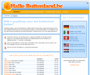 hallobuitenland.be: Internationaal bellen zonder verplichtingen | Hallobuitenland.be
Wilt u goedkoop internationaal bellen? Dan kan bij HalloBuitenland.be. Wij hebben zeer veel ervaring. Zoek de bestemming die u wilt bellen in onze goedkoop beltarieven en profiteer direct van onze goedkope tarieven.