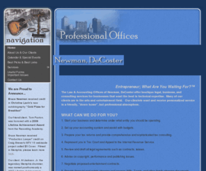 newmandecoster.com: Professional Offices of Newman, DeCoster
The Law & Accounting Offices of Newman, DeCoster offer boutique legal, business, and consulting services for business that want the best in technical expertise. Many of our clients are in the arts and entertainment field. Our clientele want and receive personalized service in a friendly, 