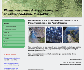 pleineconscience-paca.com: Site Provence Alpes Côte d'Azur de la méditation Pleine conscience (Mindfulness) et de Psychothérapies - Méditation par la Pleine conscience - Mindfulness - Psychothérapies - PACA
Johan Illy et Rollon Poinsot, psychologues et psychothérapeutes en thérapies comportementales et cognitives, présentent leurs activités de méditation par la pleine conscience (mindfulness) et de psychothérapie à Aix-en-Provence et Marseille (PACA).