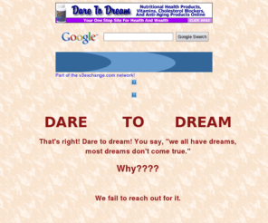 dare-to-dream.com: Dare To Dream - Make It Happen!
At Dare To Dream,We Specialize In Providing You With Nutritional Health Products, Vitamins,An Excellent Home Based Business Opportunity,smoke when you want,referral to your friends,total control,money saver,extra money,stop burning money,smell great,self controlbetter health,Nutritional Products for people,cats,dogs, extra income,more money,Excellent Home Based Business Opportunity