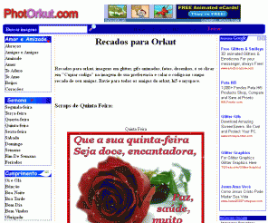 photorkut.com: Recados para Orkut, mensagens para orkut, myspace e Hi5, imagens, gif, glitter, animados, scrap, jpg, códigos - www.PhotOrkut.com
Recados para Orkut, myspace e Hi5, imagens, mensagem, glitter, scraps, nick, imagens, gifs animados, geradores, códigos para orkut, editores, frases e muito mais para Orkut, myspace e Hi5