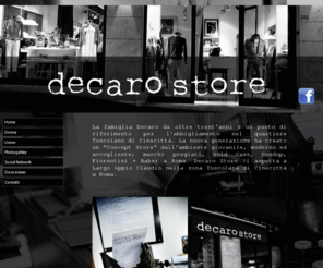 decarostore.com: Decaro Store, è un negozio di abbigliamento che si trova a Roma, nel quartiere Tuscolano di Cinecittà, forniamo ai nostri clienti ottimi prodotti, jeans a Roma ,t-shirt in zona Cinecittà, abbigliamento per donna e uomo a Cinecittà, giacche a Roma, accessori e abbigliamento in zona Tuscolana, e famose marche come Mauro Grifoni e Aglini in zona Tuscolana
La famiglia De Caro da oltre trent'anni è un punto di riferimento per l'abbigliamento nel quartiere Tuscolano ed in particolare Cinecittà. La nuova generazione ha creato un 