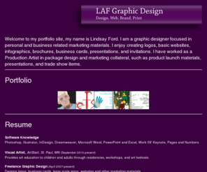 lafgraphicdesign.com: LAF Graphic Design
Lindsay Ford is a graphic and web artist in Minneapolis, MN. Focusing in personal and business related marketing materials. She is proficient in Adobe, Microsoft and Work 09' software.