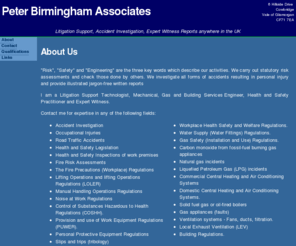 peterbirmingham.co.uk: Peter Birmingham Associates
Litigation Support Consultant and Building Services Design Specialist. Contact me for expertise in any of the following fields: Accident Investigation, Occupational Injuries, Road Traffic Accidents.Health and Safety Legislation, Health and Safety Inspections of work premises,Fire Risk Assessments, Natural gas incidents, Liquefied Petroleum Gas (LPG) incidents, carbon monoxide (CO) poisoning incidents