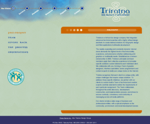 triratna.com: Triratna Web Design
Triratna Web Design is a full-service company dedicated to providing tailored solutions for web design and web application development.  Whether youre looking for a simple brochure site, an interactive rich media experience or web applications and testing   including customized e-commerce sites  our team of exemplary fine arts and graphic interface designers and senior programmers will work with you to build your unique home on the Internet.