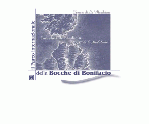 bocchedibonifacio.org: il Parco Internazionale delle BOCCHE di BONIFACIO
 Il Parco Internazionale Marino delle Bocche di Bonifacio e' lo strumento logistico di base per la cooperazione tra la Regione Sardegna e la Regione Corsica, appartenenti a due Nazioni diverse; e' funzionale all'evidente omogeneita' territoriale e ambientale del complesso sardo-corso, che si definisce in un ampio parco geo-marino che ha iniziato a comprendere, nella fase di attuazione del Parco Internazionale, la zona italiana dell'Arcipelago della Maddalena e la riserva francese dell'Isola di Lavezzi, all'estremo sud della Corsica (e successivamente altre eventuali aree assimilabili, come definite nel Protocollo di Ginevra del 7 Aprile 1982).