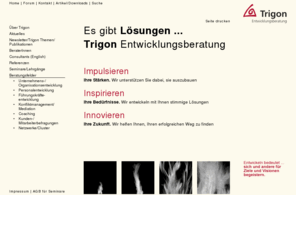 trigon.at: Willkommen bei der Trigon Entwicklungsberatung
Trigon Entwicklungsberatung unterstützt Personen und Organisationen bei marktwirksamer Unternehmensentwicklung, Personalentwicklung und bei der Bewältigung von Konflikten.