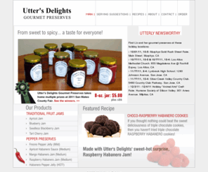 uttersdelight.com: Utter's Delights: Gourmet Preserves | Home
Utter's Delights offers a variety of award-winning gourmet preserves, from traditional sweet fruit jams to spicy pepper sauces and jellies that range from mild to hot.