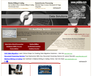 ysdata.com: Information Processing by YS Auxiliary Service
We provide revised and innovative data and information processing services to our client's changing technology needs while implementing cost effective off-site solutions.  We specialize in manual data entry, scanning, archiving, document management, medical billing, soft touch collection, superbill processing, coding, online data collection, survey data systems, indexing, database creation and much more.