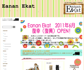 eanan-ekat.com: Eanan Ekat　|　リーズナブルにオシャレをエンジョイしよう!!Eanan Ekat（エアナン　エキャット）はレディースファッションのお店です☆
リーズナブルにオシャレをエンジョイしよう!!Eanan Ekat（エアナン　エキャット）はレディースファッションのお店です☆最新トレンドファッション＆個性派ファッションをロープライスでご提案♪ベーシックな物から遊び心あふれる物まで取り揃えております。ブランド大好き！っという貴女も、プチプラで遊んでみませんか？ネットお散歩がてら、店内を眺めて行ってください♪お買上合計金額10,500円（税込）以上で送料無料（一部地域を除く）♪