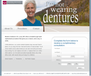 mastersdentalimplants.com: Masters Institute | I'm not wearing dentures
Masters Institute in St. Louis, MO offers a breakthrough teeth replacement procedure that gives you a reason, and a way, to smile.