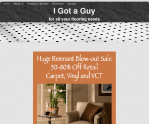 igotaguymn.com: I Got a Guy: Complete sales, service & installation for all of your flooring needs.  Serving the Twin Cities (Minneapolis / St. Paul) area
I Got a Guy - Flooring sales, service & installation: carpeting; tile; stone; green, wood, laminate and vinyl flooring. Serving the Twin Cities (Minneapolis / St. Paul), Minnesota area and based in Jordan, Minnesota.