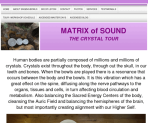 matrixofsound.com: Matrix of Sound
Information about  Crystal Singing Bowls or Tibetan singing bowls, how they help heal the body. Also lists of upcoming workshops seminars and meditational  tools. Hosted by Leydin Kotapish