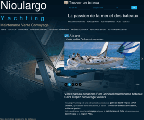 nioulargo-yachting.com: Nioulargo Yachting, vente bateaux neufs et d'occasions Port Grimaud, réparation maintenance et entretien bateau Var 83
Nous proposons : Nioulargo Yachting, vente bateaux neufs et d'occasions Port Grimaud, réparation maintenance et entretien bateau Var 83. Nioulargo Yachting est une entreprise basée dans le golfe de Saint-Tropez, à Port Grimaud dans le Var, qui a su s'entourer de professionnels reconnus et passionnés par leur métier. Nioulargo est spécialisé dans la vente de bateaux neufs et d'occasions, locations bateaux, maintenance et réparation bateaux et entretien bateaux. Nous intervenons sur les villes de Port grimaud, Saint Tropez, Saint Maxime, Cogolin et sur l'ensemble du département du Var  