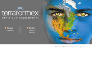 terraformex.com: Terraformex - Génie Environnemental
Terraformex est un cabinet conseil en développement durable spécialisé entre autre en génie de l'environnement, en génie végétal, en projet autoroutier, en stratégie environnement et en recherche. Terraformex conçoit et réalise des ouvrages visant l'amélioration de l'environnement, de la qualité de vie des humains, de la faune et de la flore. Terraformex exerce son savoir-faire dans divers contextes tel la revitalisation, la regénération et le contrôle de l'érosion et des sédiments notamment en berges, sur des sites dégradés et des sites à haute valeur écologique.