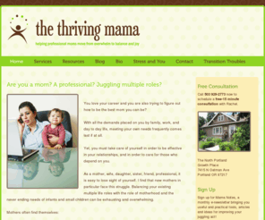 thethrivingmama.com: Helping professional moms move from overwhelm to balance and joy - Life Coach and Counselor - Portland OR - Rachel Starck - The Thriving Mama
Are you a mom? A professional? Juggling multiple roles? You love what you do and are trying to figure out how to be the best mom you can be? With all the demands placed on you by family, work, and day to day life, meeting your own needs frequently comes last if at all.