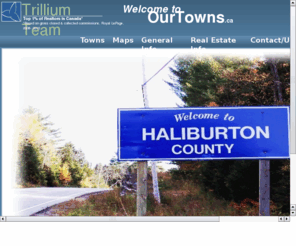 ourtowns.ca: Our Towns
Selling real estate in Haliburton County.  Includes cottage and waterfront properties for sale, homes, land, acreage and commercial.  Members of Royal LePage Lakes of Haliburton, the Trillium Team serves numerous areas including Haliburton, Minden, Moore Falls, Halls Lake, Carnarvon, West Guilford, Eagle Lake, Kennisis Lake, Gelert, Gooderham, Wilberforce, Irondale, Kinmount.  Five experienced Realtors with two buyer specialists, certified home stager, appraiser, sales representatives, broker and financial planner.  Specialize in lakes of Gull Lake, Kennisis Lake, Redstone Lake, Kashagawigamog Lake, Halls Lake, Canning Lake, Soyers Lake, Mountain Lake, Horseshoe Lake, Maple Lake, Beech Lake, Pine Lake, Cranberry Lake, Eagle Lake, Moose Lake, Percy Lake, Green Lake, Grass Lake, Head Lake, Stormy Lake, Minnicock Lake, Glamor Lake, Hawk Lake, Gooderham Lake, Grace Lake, Trooper Lake, Tamarack Lake, Contau Lake, Salerno Lake, Irondale River, White Lake, Minden Lake, South Lake, Long Lake, Miskwabi Lake, Wenona Lake Welch lake, Farquhar lake, Billings Lake, Moore Lake, Spruce Lake, Koshlong Lake, Loon Lake, Twelve Mile Lake, 12 Mile Lake, Boshkung Lake, Little Boshkung Lake, Kushog Lake, Drag Lake, Haliburton Lake, Bob Lake, Davis Lake 