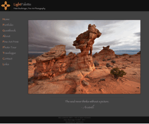 lightpalette.com: Home | LightPalette, Peter Boehringer Fine Art Photography
Peter Boehringer is an outdoor photographer based in Albuquerque, New Mexico. His portfolio features images of the American Southwest as well as Canda, Brazil, Argentina, Dominican Republic, Turkey and Mexico. He offers fine art prints, postcards and wall calendars. As an additional bonus he also does workshops and costumized phototours.