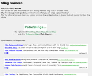 slingsources.com: Sling Sources and more at slingsources.com
Welcome to <b> Sling Sources</b> .<br />  Here you will find a list of top rated web sites offering the finest sling sources available online.<br /> Why throw away perfectly good sling furniture frames when you can simply replace the slings?<br /> All of the following top rated sites make outdoor furniture slings and patio slings in durable Sunbrella outdoor furniture sling fabrics.