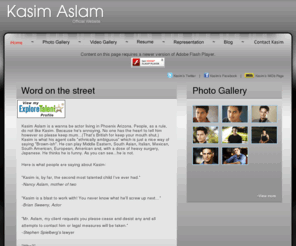 kasimaslam.com: Word on the street
Kasim Aslam is a wanna be actor living in Phoenix Arizona. People, as a rule, do not like Kasim. Because he's annoying. No one has the heart to tell him however so please keep mum...(That's British for keep your mouth shut.) Kasim is what his agent calls "ethnically ambiguous" which is just a nice way of saying Brown. He can play Middle Eastern, South Asian, Italian, Mexican, South American, European, American and, with a dose of heavy surgery, Japanese. He thinks he is funny. As you can see...he is not.