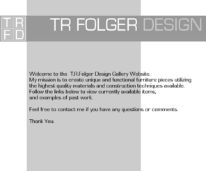 trfdfurniture.com: T R Folger Design Home
Welcome to the  T.R.Folger Design Gallery Website.My mission is to create unique and functional furniture pieces utilizingthe highest quality materials and construction techniques available.Follow the links below to view currently available items,and examples of past work.Feel free to contact me if you have any questions or comments.Thank You.