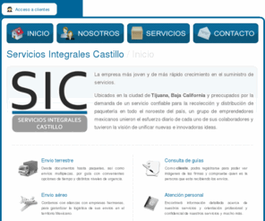 sictijuana.com: SIC - Servicios Integrales Castillo • Bienvenidos
Servicios Integrales Castillo, empresa en la ciudad de Tijuana, Baja California especialista en envios terrestres y aereos desde documentos hasta paquetes, así como envíos multipiezas, por guía con convenientes opciones de tiempo y distintos niveles de urgencia.