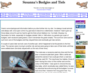 budgies-tiels.com: Susanna's Budgies and Tiels - Undulater och nymfkakaduor - Undulaateista ja neitokakaduista
Information about  budgerigars and some about  my cockatiel ET. Basic budgerigar genetics, free web-based budgie e-mail, and photos on birds.