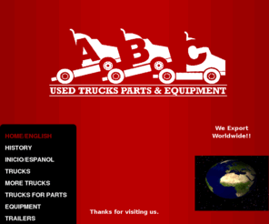 abctruckparts.com: ABC USED TRUCKS, PARTS & EQUIPMENT - About uS!!
ABC is a company dedicated to  export used trucks, parts and diesel equipment.We sell the most recognized brands:  Allison, Bobcat, Capacity, Case, Caterpillar, Chevrolet, Cummins, Dana, Eaton, Ford, Freightliner, Fruehauf, Fuller,