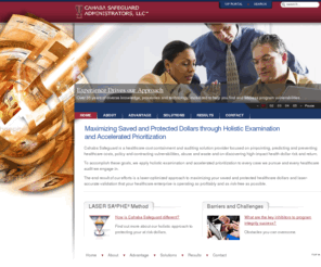 cahabasafeguards.com: Cahaba Safeguard Administrators - Cahaba Safeguard Administrators
Cahaba Safeguard is a healthcare program integrity and auditing solution provider focused on pinpointing, predicting and containing healthcare costs, policy and contracting vulnerabilities, abuse and waste and on discovering high-impact health dollar risk and return.

To accomplish these goals, we apply holistic examination and accelerated prioritization to every case we pursue and every healthcare audit we engage in.

The end result of our efforts is a laser-optimized approach to maximizing your saved and protected healthcare dollars and laser-accurate validation that your healthcare enterprise is operating as profitably and as risk-free as possible.