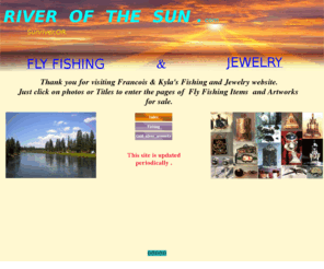 flyfishingandjewelry.com: River of the Sun, Fly Fishing & Jewelry
Fly fishing,fishing,custom flyrods,reels,flies,places,rivers,lakes. Jewelry,gold,silver,pendants,rings,artworks,wearable sculptures,jewelry by francois & Kyla