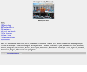 hennepin.mobi: Hennepin.mobi, Minneapolis, Hennepin County, Bloomington, Brooklyn Park, Champlin, Chanhassen, Corcoran, Crystal, Dayton, Eden Prairie, Edina, Excelsior, Greenfield, Hanover, Hanson, Hopkins, Long Lake, Loretto, Elm Creek Park, Hyland, Maple Grove, Maple Plain, Medicine Lake, Medina, Minneapolis, Minnetonka, Minnetrista, New Hope, Orono, Osseo, Plymouth, Richfield, Robbinsdale, Rockford, Rogers, Saint Anthony, Saint Bonifacius, Shorewood, Spring Park, University of Minnesota, Augsburg College. Hennepin History Museum, State Theatre, Weisman Art Museum, Guthrie Theater, St. Anthony Falls, Mariucci Arena, Williams Arena, Bell Museum of Natural History, HHH Metrodome, The Depot, Calhoun Square, Earle Brown, Heritage Center, Minneapolis-St. Paul International Airport, Fort Snelling State Park,
The official Hennepin County Minnesota Mobile Internet Directory