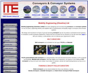 mobilityengineering.co.uk: Belt conveyor, Roller Conveyor, Conveyors and Conveyor Systems..
UK Manufacturers of Conveyors and Conveyor Systems : Belt Conveyors (Pvc/Pu Belt Conveyors, Modular Belt Conveyors), Roller Conveyors (Chain Driven Roller Conveyors, Lineshaft Roller Conveyors, Gravityflex Conveyors), Slat Conveyors (steel and plastic), Chain Conveyors and Bespoke Systems.