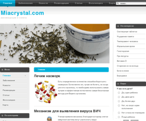 miacrystal.com: Медицина - новости, статьи, рекомендации
Лечим насморк Есть определенное количество способов бороться с насморком. Естественно же, лучше не болеть, но когда уже это случилось, то необходимо использовать самые лучшие и эффективные естественно самые безопасные методы для Вашего организма.  Механизм для выявления вируса ВИЧ Ученые выявили механизм, благодаря которому клетки иммунной системы могут распознать вирус иммунодефицита у человека и дают ответ на него, что сможет помочь в выявлении вакцин против ВИЧ. 