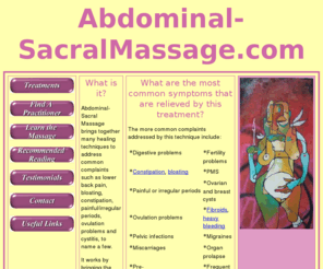 abdominal-sacralmassage.com: School of Abdominal Massage offering 1to1 treatments and training in advanced techniques
Abdominal-Sacral Massage brings together many healing techniques to address common complaints such as lower back pain, bloating, constipation, painful/irregular periods, ovulation problems and cystitis, to name a few.