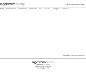 agawamhamptons.com: Agawam Realty - Real Estate in the Hamptons, NY
Agawam Realty's offices in Southampton Village, Hampton Bays, and Sag Harbor Village represent both sellers and buyers in sales and rentals of residential and commercial properties throughout the Hamptons.