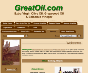 greatoil.com: Olive oil,extra virgin olive oil,balsamic vinegar,grapeseed oil,vinegar.
olive oil,extra virgin olive oil,balsamic vinegar,aged balsamic vinegar of modena,balsamic vinegar recipes,grapeseed oil,infused oils,dipping oil,flavored oils,low cholesterol,vinegar.